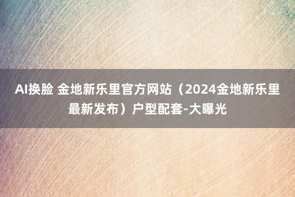 AI换脸 金地新乐里官方网站（2024金地新乐里最新发布）户型配套-大曝光