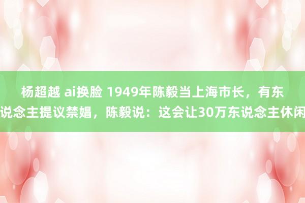 杨超越 ai换脸 1949年陈毅当上海市长，有东说念主提议禁娼，陈毅说：这会让30万东说念主休闲