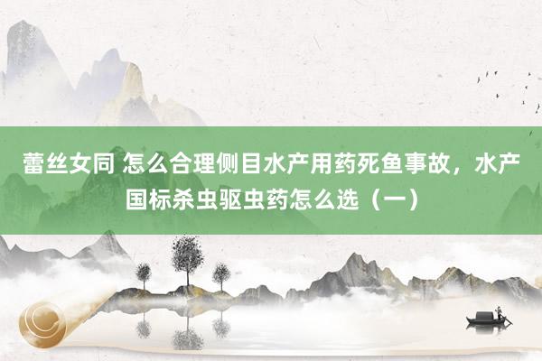 蕾丝女同 怎么合理侧目水产用药死鱼事故，水产国标杀虫驱虫药怎么选（一）