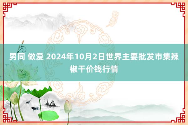 男同 做爱 2024年10月2日世界主要批发市集辣椒干价钱行情