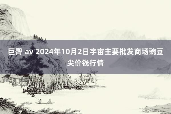 巨臀 av 2024年10月2日宇宙主要批发商场豌豆尖价钱行情