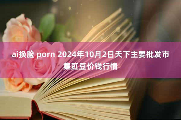 ai换脸 porn 2024年10月2日天下主要批发市集豇豆价钱行情