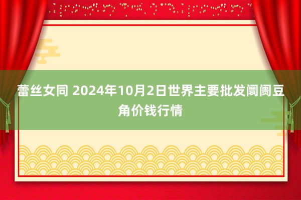 蕾丝女同 2024年10月2日世界主要批发阛阓豆角价钱行情