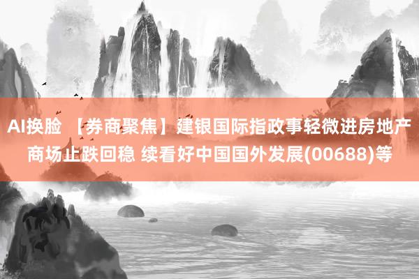 AI换脸 【券商聚焦】建银国际指政事轻微进房地产商场止跌回稳 续看好中国国外发展(00688)等