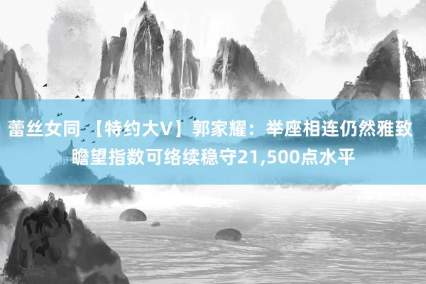 蕾丝女同 【特约大V】郭家耀：举座相连仍然雅致 瞻望指数可络续稳守21，500点水平