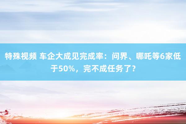 特殊视频 车企大成见完成率：问界、哪吒等6家低于50%，完不成任务了？