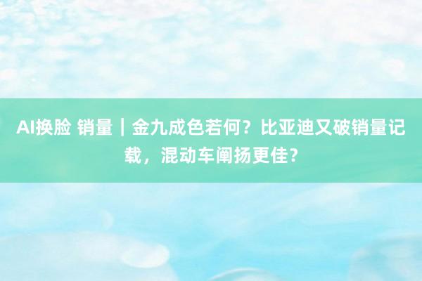 AI换脸 销量｜金九成色若何？比亚迪又破销量记载，混动车阐扬更佳？