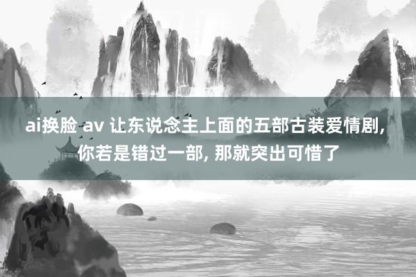 ai换脸 av 让东说念主上面的五部古装爱情剧， 你若是错过一部， 那就突出可惜了