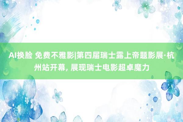 AI换脸 免费不雅影|第四届瑞士露上帝题影展·杭州站开幕， 展现瑞士电影超卓魔力