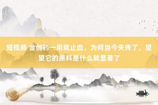 短视频 金创药一用就止血，为何当今失传了，望望它的原料是什么就显著了