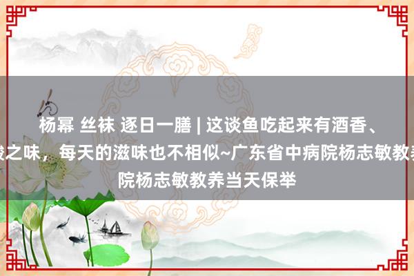 杨幂 丝袜 逐日一膳 | 这谈鱼吃起来有酒香、酒甜、酒酸之味，每天的滋味也不相似~广东省中病院杨志敏教养当天保举