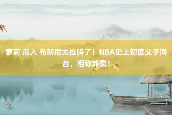 萝莉 后入 布朗尼太拉胯了！NBA史上初度父子同台，相称炸裂！