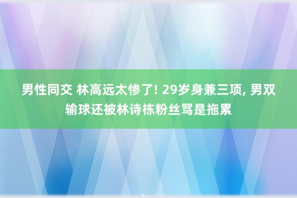 男性同交 林高远太惨了! 29岁身兼三项， 男双输球还被林诗栋粉丝骂是拖累