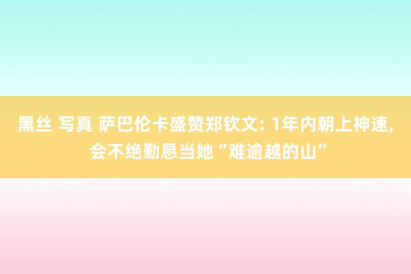 黑丝 写真 萨巴伦卡盛赞郑钦文: 1年内朝上神速， 会不绝勤恳当她“难逾越的山”