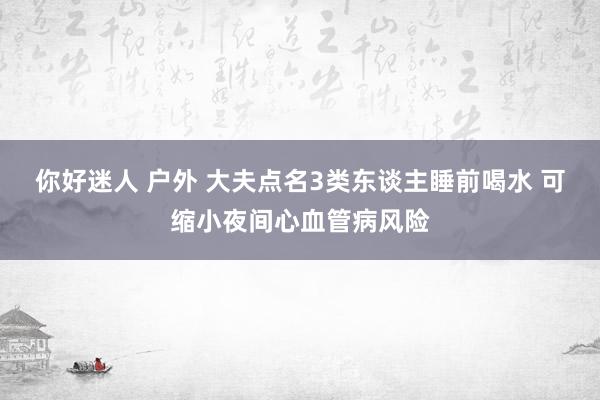 你好迷人 户外 大夫点名3类东谈主睡前喝水 可缩小夜间心血管病风险