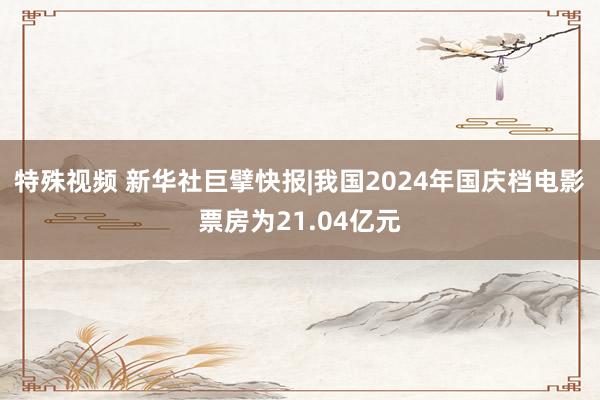 特殊视频 新华社巨擘快报|我国2024年国庆档电影票房为21.04亿元