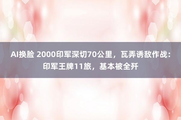 AI换脸 2000印军深切70公里，瓦弄诱敌作战：印军王牌11旅，基本被全歼