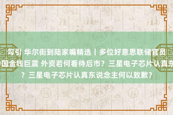 勾引 华尔街到陆家嘴精选丨多位好意思联储官员发声说了什么？中国金钱巨震 外资若何看待后市？三星电子芯片认真东说念主何以致歉？