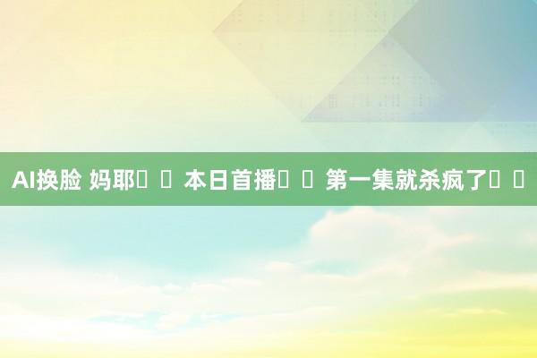 AI换脸 妈耶❗️本日首播❗️第一集就杀疯了❗️