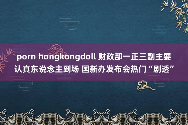 porn hongkongdoll 财政部一正三副主要认真东说念主到场 国新办发布会热门“剧透”