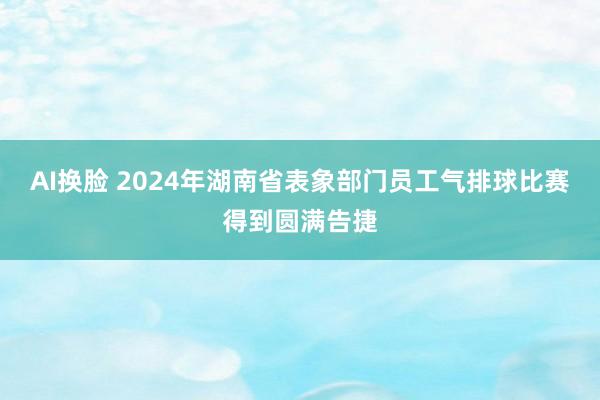 AI换脸 2024年湖南省表象部门员工气排球比赛得到圆满告捷