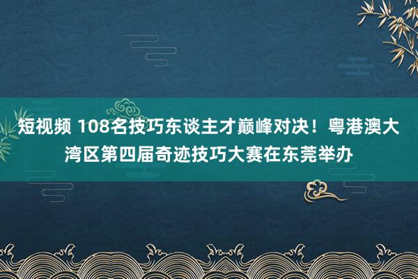 短视频 108名技巧东谈主才巅峰对决！粤港澳大湾区第四届奇迹技巧大赛在东莞举办