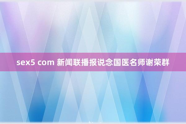 sex5 com 新闻联播报说念国医名师谢荣群