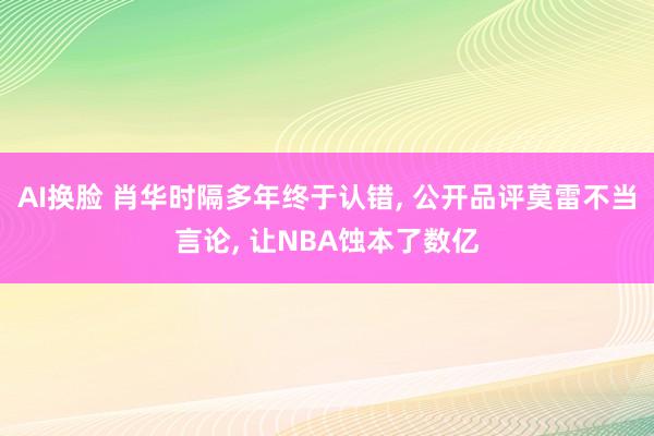 AI换脸 肖华时隔多年终于认错， 公开品评莫雷不当言论， 让NBA蚀本了数亿