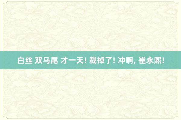 白丝 双马尾 才一天! 裁掉了! 冲啊， 崔永熙!