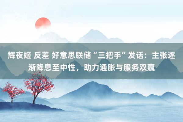 辉夜姬 反差 好意思联储“三把手”发话：主张逐渐降息至中性，助力通胀与服务双赢