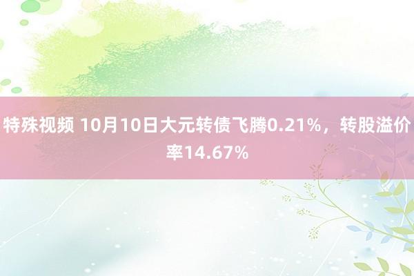 特殊视频 10月10日大元转债飞腾0.21%，转股溢价率14.67%