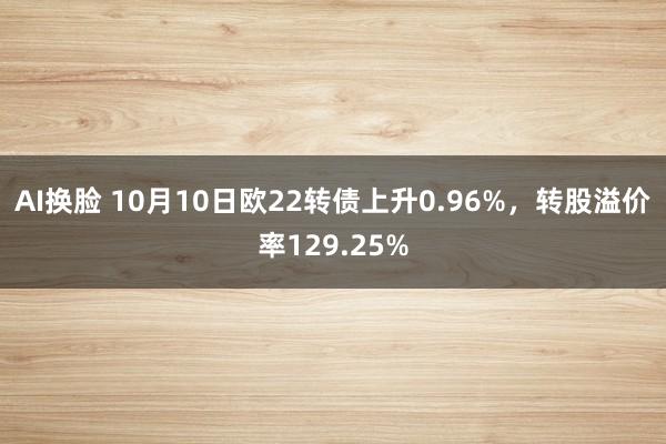 AI换脸 10月10日欧22转债上升0.96%，转股溢价率129.25%