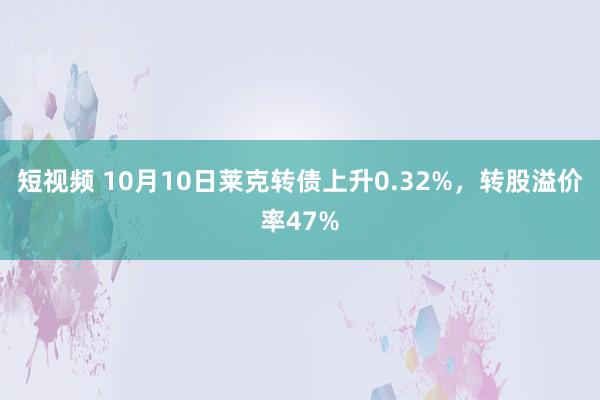 短视频 10月10日莱克转债上升0.32%，转股溢价率47%