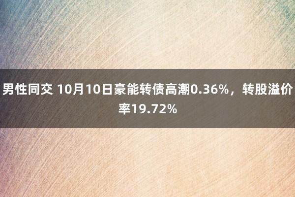 男性同交 10月10日豪能转债高潮0.36%，转股溢价率19.72%