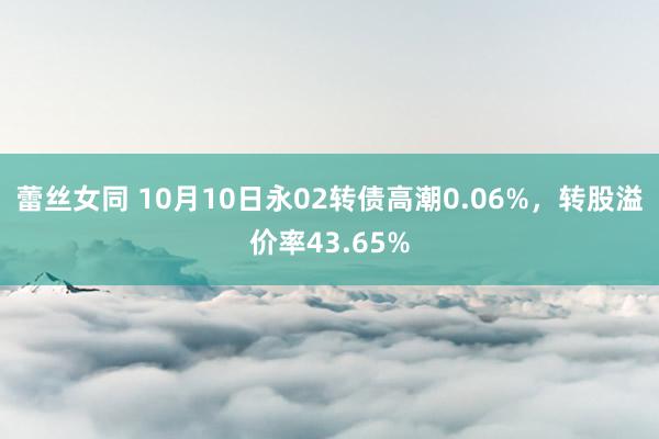 蕾丝女同 10月10日永02转债高潮0.06%，转股溢价率43.65%