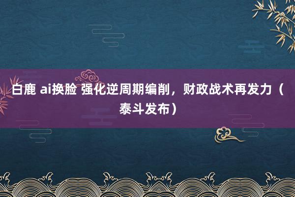 白鹿 ai换脸 强化逆周期编削，财政战术再发力（泰斗发布）