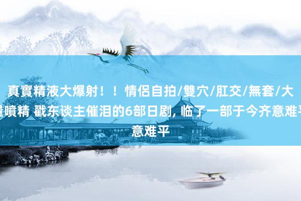 真實精液大爆射！！情侶自拍/雙穴/肛交/無套/大量噴精 戳东谈主催泪的6部日剧， 临了一部于今齐意难平