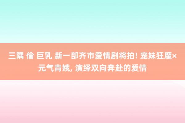 三隅 倫 巨乳 新一部齐市爱情剧将拍! 宠妹狂魔×元气青娥， 演绎双向奔赴的爱情