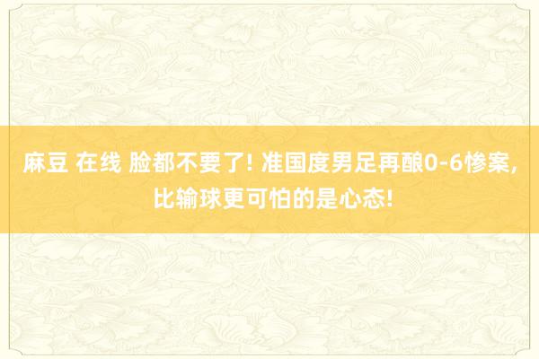 麻豆 在线 脸都不要了! 准国度男足再酿0-6惨案， 比输球更可怕的是心态!