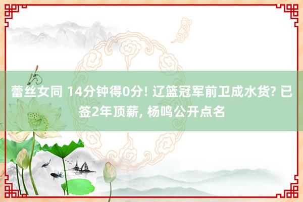 蕾丝女同 14分钟得0分! 辽篮冠军前卫成水货? 已签2年顶薪， 杨鸣公开点名