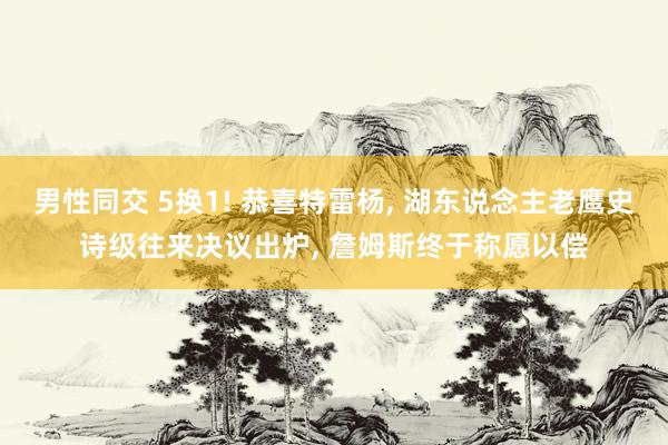 男性同交 5换1! 恭喜特雷杨， 湖东说念主老鹰史诗级往来决议出炉， 詹姆斯终于称愿以偿