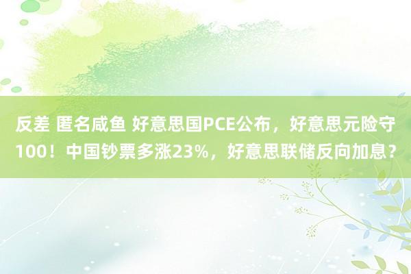 反差 匿名咸鱼 好意思国PCE公布，好意思元险守100！中国钞票多涨23%，好意思联储反向加息？