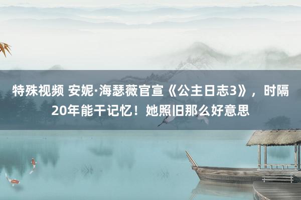 特殊视频 安妮·海瑟薇官宣《公主日志3》，时隔20年能干记忆！她照旧那么好意思