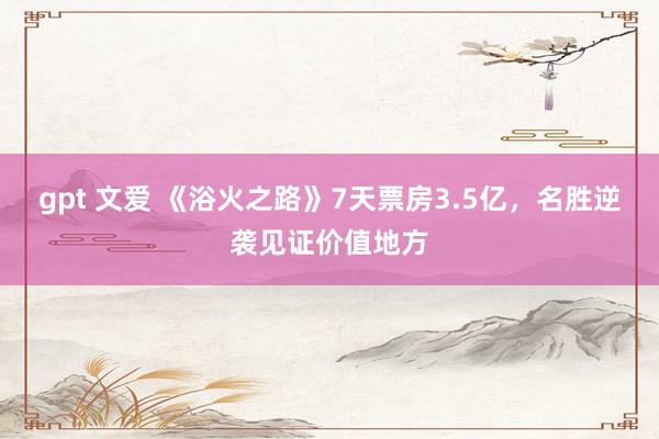 gpt 文爱 《浴火之路》7天票房3.5亿，名胜逆袭见证价值地方