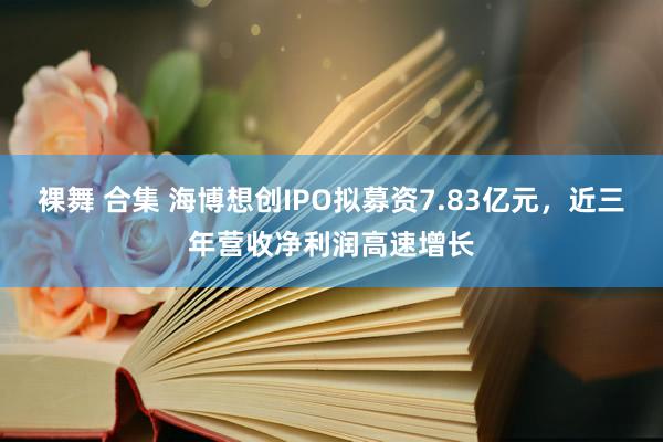 裸舞 合集 海博想创IPO拟募资7.83亿元，近三年营收净利润高速增长