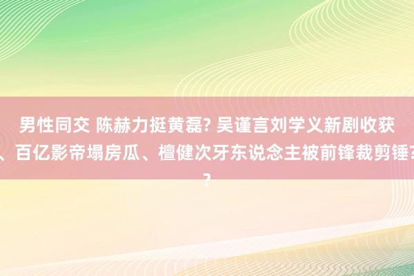 男性同交 陈赫力挺黄磊? 吴谨言刘学义新剧收获、百亿影帝塌房瓜、檀健次牙东说念主被前锋裁剪锤?