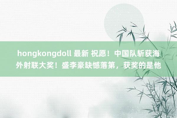 hongkongdoll 最新 祝愿！中国队斩获海外射联大奖！盛李豪缺憾落第，获奖的是他