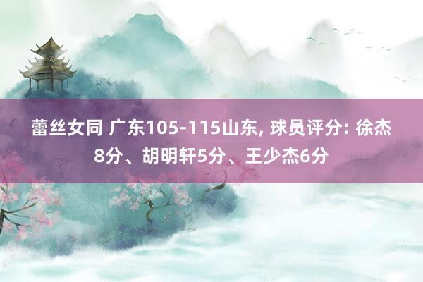 蕾丝女同 广东105-115山东， 球员评分: 徐杰8分、胡明轩5分、王少杰6分