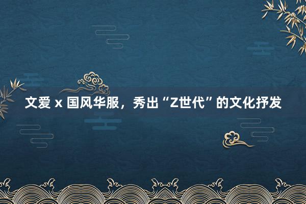 文爱 x 国风华服，秀出“Z世代”的文化抒发