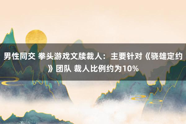 男性同交 拳头游戏文牍裁人：主要针对《骁雄定约》团队 裁人比例约为10%